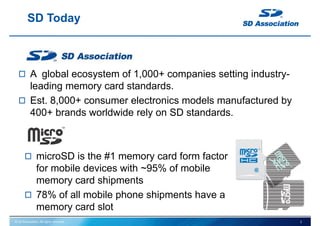 © SD Association. All rights reserved.
SD Today
A global ecosystem of 1,000+ companies setting industry-
leading memory card standards.
Est. 8,000+ consumer electronics models manufactured by
400+ brands worldwide rely on SD standards.
microSD is the #1 memory card form factor
for mobile devices with ~95% of mobile
memory card shipments
78% of all mobile phone shipments have a
memory card slot
2
 