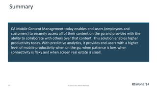 14 © 2014 CA. ALL RIGHTS RESERVED.
Summary
CA Mobile Content Management today enables end-users (employees and
customers) to securely access all of their content on the go and provides with the
ability to collaborate with others over that content. This solution enables higher
productivity today. With predictive analytics, it provides end-users with a higher
level of mobile productivity when on the go, when patience is low, when
connectivity is flaky and when screen real estate is small.
 