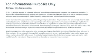 16 © 2014 CA. ALL RIGHTS RESERVED.
For Informational Purposes Only
© 2014 CA. All rights reserved. All trademarks referenced herein belong to their respective companies. The presentation provided at CA
World 2014 is intended for information purposes only and does not form any type of warranty. Some of the specific slides with customer
references relate to customer's specific use and experience of CA products and solutions so actual results may vary.
Certain information in this presentation may outline CA’s general product direction. This presentation shall not serve to (i) affect the rights
and/or obligations of CA or its licensees under any existing or future license agreement or services agreement relating to any CA software
product; or (ii) amend any product documentation or specifications for any CA software product. This presentation is based on current
information and resource allocations as of November 9, 2014 and is subject to change or withdrawal by CA at any time without notice. The
development, release and timing of any features or functionality described in this presentation remain at CA’s sole discretion.
Notwithstanding anything in this presentation to the contrary, upon the general availability of any future CA product release referenced in
this presentation, CA may make such release available to new licensees in the form of a regularly scheduled major product release. Such
release may be made available to licensees of the product who are active subscribers to CA maintenance and support, on a when and if-
available basis. The information in this presentation is not deemed to be incorporated into any contract.
Terms of this Presentation
 