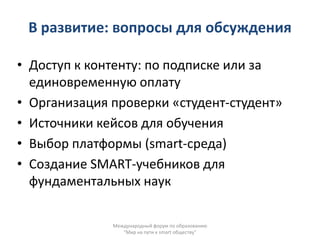 В развитие: вопросы для обсуждения

• Доступ к контенту: по подписке или за
  единовременную оплату
• Организация проверки «студент-студент»
• Источники кейсов для обучения
• Выбор платформы (smart-среда)
• Создание SMART-учебников для
  фундаментальных наук

              Международный форум по образованию
                 "Мир на пути к smart обществу"
 