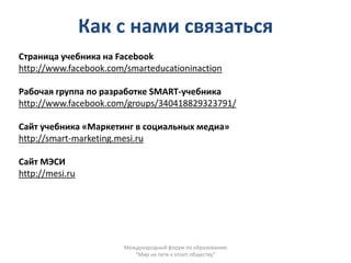 Как с нами связаться
Страница учебника на Facebook
http://www.facebook.com/smarteducationinaction

Рабочая группа по разработке SMART-учебника
http://www.facebook.com/groups/340418829323791/

Сайт учебника «Маркетинг в социальных медиа»
http://smart-marketing.mesi.ru

Сайт МЭСИ
http://mesi.ru




                       Международный форум по образованию
                          "Мир на пути к smart обществу"
 