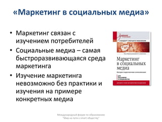 «Маркетинг в социальных медиа»

• Маркетинг связан с
  изучением потребителей
• Социальные медиа – самая
  быстроразвивающаяся среда
  маркетинга
• Изучение маркетинга
  невозможно без практики и
  изучения на примере
  конкретных медиа

             Международный форум по образованию
                "Мир на пути к smart обществу"
 
