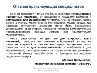 Отзывы практикующих специалистов
   Важной составной частью учебника является использование
конкретных примеров, относящихся к текущему времени и
актуальных для российского читателя, что, во-первых, особо
важно с учетом молниеносно меняющейся медиа среды, где
примеры пятилетней давности могут быть безнадежно
устаревшими, и во-вторых, позволяет читателю самостоятельно
проанализировать выводы авторов как практикующих
маркетологов.
   Книга представляет интерес как для широкого круга
читателей, позволяя им оценить собственный взгляд на
развитие соцсетей и понять некоторые механизмы этого
развития, так и для профессионалов, в особенности для
маркетологов, заинтересованных в правильном выстраивании
отношений между потребителем и брендом посредством
социальных медиа.
                                        Марина Дольникова,
                    маркетинг менеджер компании Эфес РУС
                   Международный форум по образованию
                      "Мир на пути к smart обществу"
 