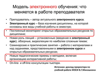 Модель электронного обучения: что
    меняется в работе преподавателя
• Преподаватель – автор актуального электронного курса;
• Электронный курс – база изучения дисциплины, на которой
  основаны все виды учебной работы в семестре;
• Постоянный мониторинг открытых образовательных ресурсов по
  дисциплине;
• Новая роль лекций – установочные (введение в электронный
  курс), обзорные, видеолекции по наиболее сложным темам;
• Семинарские и практические занятия – работа с материалами и
  над заданиями, представленными в электронном курсе и
  открытых образовательных ресурсах;
• Новые педагогические приемы и методики, включая
  организацию интерактивной работы;
• On-line и off-line консультации тьютора.
                                 Источник: доклад проректора по
                                 учебной работе МЭСИ В.Г.Минашкина
 