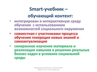 Smart-учебник –
        обучающий контент:
• интегрирован в интерактивную среду
  обучения с использованием
  возможностей социального окружения
• совместная с участниками процесса
  обучения генерация новых знаний и
  самоактуализация
• синхронное изучение материала и
  реализация навыков в решении реальных
  бизнес-задач в условиях социальной
  среды

            Международный форум по образованию
               "Мир на пути к smart обществу"
 