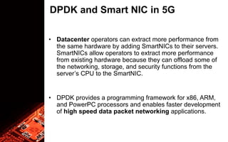DPDK and Smart NIC in 5G
• Datacenter operators can extract more performance from
the same hardware by adding SmartNICs to their servers.
SmartNICs allow operators to extract more performance
from existing hardware because they can offload some of
the networking, storage, and security functions from the
server’s CPU to the SmartNIC.
• DPDK provides a programming framework for x86, ARM,
and PowerPC processors and enables faster development
of high speed data packet networking applications.
 