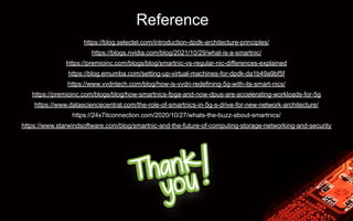 Reference
https://blog.selectel.com/introduction-dpdk-architecture-principles/
https://blogs.nvidia.com/blog/2021/10/29/what-is-a-smartnic/
https://premioinc.com/blogs/blog/smartnic-vs-regular-nic-differences-explained
https://blog.emumba.com/setting-up-virtual-machines-for-dpdk-da1b49a9bf5f
https://www.vvdntech.com/blog/how-is-vvdn-redefining-5g-with-its-smart-nics/
https://premioinc.com/blogs/blog/how-smartnics-fpga-and-now-dpus-are-accelerating-workloads-for-5g
https://www.datasciencecentral.com/the-role-of-smartnics-in-5g-s-drive-for-new-network-architecture/
https://24x7itconnection.com/2020/10/27/whats-the-buzz-about-smartnics/
https://www.starwindsoftware.com/blog/smartnic-and-the-future-of-computing-storage-networking-and-security
 