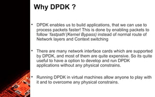 Why DPDK ?
• DPDK enables us to build applications, that we can use to
process packets faster! This is done by enabling packets to
follow ‘fastpath’(Kernel Bypass) instead of normal route of
Network layers and Context switching
• There are many network interface cards which are supported
by DPDK, and most of them are quite expensive. So its quite
useful to have a option to develop and run DPDK
applications without any physical constrains.
• Running DPDK in virtual machines allow anyone to play with
it and to overcome any physical constrains.
 