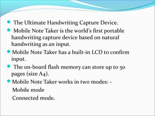  The Ultimate Handwriting Capture Device.
 Mobile Note Taker is the world’s first portable
 handwriting capture device based on natural
 handwriting as an input.
Mobile Note Taker has a built-in LCD to confirm
 input.
 The on-board flash memory can store up to 50
 pages (size A4).
Mobile Note Taker works in two modes: -
  Mobile mode
  Connected mode.
 