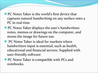 PC Notes Taker is the world's first device that
 captures natural handwriting on any surface onto a
 PC in real time
PC Notes Taker displays the user's handwritten
 notes, memos or drawings on the computer, and
 stores the image for future use.
 PC Notes Taker is ideal for markets where
 handwritten input is essential, such as health,
 educational and financial sectors. Supplied with
 user-friendly software
PC Notes Taker is compatible with PCs and
 notebooks.
 