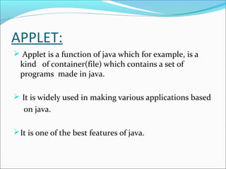 APPLET:
 Applet is a function of java which for example, is a
  kind of container(file) which contains a set of
  programs made in java.

 It is widely used in making various applications based
   on java.

 It is one of the best features of java.
 