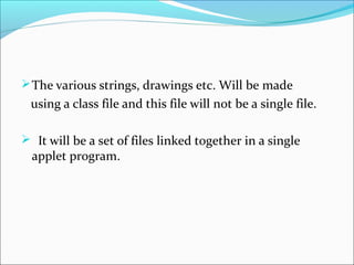  The various strings, drawings etc. Will be made
 using a class file and this file will not be a single file.

 It will be a set of files linked together in a single
  applet program.
 