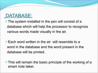 DATABASE:
 The system installed in the pen will consist of a
 database which will help the processor to recognize
 various words made visually in the air.

 Each word written in the air will resemble to a
 word in the database and the word present in the
 database will be printed.

 This will remain the basic principle of the working of a
 smart note taker.
 