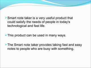  Smart note taker is a very useful product that
 could satisfy the needs of people in today's
 technological and fast life.

 This product can be used in many ways.


 The Smart note taker provides taking fast and easy
 notes to people who are busy with something.
 
