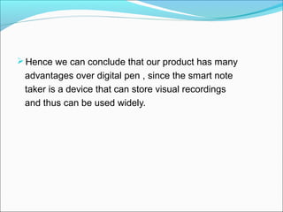  Hence we can conclude that our product has many
 advantages over digital pen , since the smart note
 taker is a device that can store visual recordings
 and thus can be used widely.
 