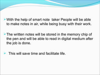  With the help of smart note taker People will be able
  to make notes in air, while being busy with their work.

 The written notes will be stored in the memory chip of
  the pen and will be able to read in digital medium after
  the job is done.

 This will save time and facilitate life.
 