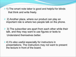  1) The smart note taker is good and helpful for blinds
    that think and write freely.

 2) Another place, where our product can play an
  important role is where two people talk on the phone.

 3) The subscriber are apart from each other while their
  talk, and they may want to use figures or texts to
   Understand themselves better.

 4) It’s also useful especially for instructors in
  presentations. The instructors may not want to present
  the lecture in front of the board.
 
