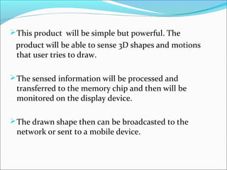  This product will be simple but powerful. The
 product will be able to sense 3D shapes and motions
 that user tries to draw.

 The sensed information will be processed and
 transferred to the memory chip and then will be
 monitored on the display device.

 The drawn shape then can be broadcasted to the
 network or sent to a mobile device.
 