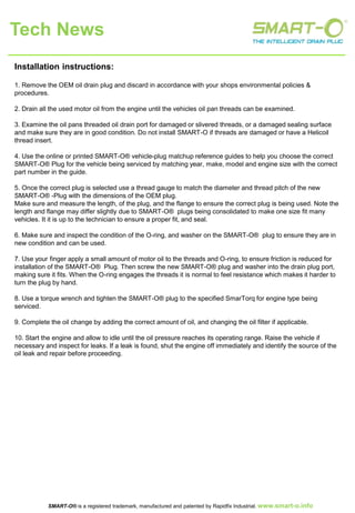 Installation instructions:
1. Remove the OEM oil drain plug and discard in accordance with your shops environmental policies &
procedures.
2. Drain all the used motor oil from the engine until the vehicles oil pan threads can be examined.
3. Examine the oil pans threaded oil drain port for damaged or slivered threads, or a damaged sealing surface
and make sure they are in good condition. Do not install SMART-O if threads are damaged or have a Helicoil
thread insert.
4. Use the online or printed SMART-O® vehicle-plug matchup reference guides to help you choose the correct
SMART-O® Plug for the vehicle being serviced by matching year, make, model and engine size with the correct
part number in the guide.
5. Once the correct plug is selected use a thread gauge to match the diameter and thread pitch of the new
SMART-O® -Plug with the dimensions of the OEM plug.
Make sure and measure the length, of the plug, and the flange to ensure the correct plug is being used. Note the
length and flange may differ slightly due to SMART-O® plugs being consolidated to make one size fit many
vehicles. It it is up to the technician to ensure a proper fit, and seal.
6. Make sure and inspect the condition of the O-ring, and washer on the SMART-O® plug to ensure they are in
new condition and can be used.
7. Use your finger apply a small amount of motor oil to the threads and O-ring, to ensure friction is reduced for
installation of the SMART-O® Plug. Then screw the new SMART-O® plug and washer into the drain plug port,
making sure it fits. When the O-ring engages the threads it is normal to feel resistance which makes it harder to
turn the plug by hand.
8. Use a torque wrench and tighten the SMART-O® plug to the specified SmarTorq for engine type being
serviced.
9. Complete the oil change by adding the correct amount of oil, and changing the oil filter if applicable.
10. Start the engine and allow to idle until the oil pressure reaches its operating range. Raise the vehicle if
necessary and inspect for leaks. If a leak is found, shut the engine off immediately and identify the source of the
oil leak and repair before proceeding.
Tech News
SMART-O® is a registered trademark, manufactured and patented by Rapidfix Industrial. www.smartoplug.com
 