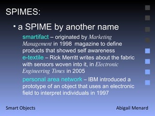 Abigail Menard Smart Objects SPIMES: a SPIME by another name smartifact  –  originated by  Marketing Management  in 1998   magazine to define products that showed self awareness e-textile  – Rick Merritt writes about the fabric with sensors woven into it, in  Electronic Engineering Times  in 2005   personal area network   – IBM introduced a prototype of an object that uses an electronic field to interpret individuals in 1997 