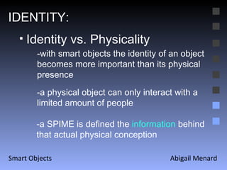 Abigail Menard Smart Objects IDENTITY: Identity vs. Physicality -with smart objects the identity of an object becomes more important than its physical presence -a physical object can only interact with a limited amount of people -a SPIME is defined the  information  behind that actual physical conception 