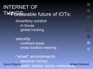 Abigail Menard Smart Objects Forseeable future of IOTs: inventory control in house global tracking security confined areas cross location tracking “ smart” environments personal; homes public; planes, stores, restaurants , INTERNET OF THINGS: 