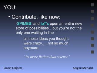 Abigail Menard Smart Objects YOU: Contribute, like now: - SPIMES  and  IoT’s  open an entire new store of possibilities…but you’re not the only one waiting in line all those ideas you thought were crazy…..not so much anymore “ its more fiction than science” 
