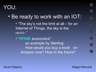 Abigail Menard Smart Objects YOU: Be ready to work with an IOT: “ The sky’s not the limit at all – for an Internet of Things, the sky is the  metric .” “ SPIME  economics” an example by Sterling: How would you buy a book  on Amazon now? How in the future? 