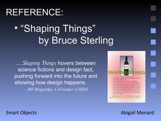 Abigail Menard Smart Objects REFERENCE: “ Shaping Things”  by Bruce Sterling … . Shaping Things  hovers between science fictions and design fact, pushing forward into the future and showing how design happens.  –  Bill Moggridge, CoFounder of IDEO 