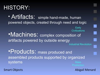 Abigail Menard Smart Objects HISTORY: Artifacts:  simple hand-made, human powered objects, created through need and logic Machines:  complex composition of artifacts powered by outside energy  Products:  mass produced and assembled products supported by organized systems  Early Civilizations Industrial Revolution Mass Production 