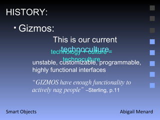 Abigail Menard Smart Objects HISTORY: This is our current  technoculture Gizmos: technology + culture = technoculture unstable, customizable, programmable, highly functional interfaces  “ GIZMOS have enough functionality to actively nag people”  –Sterling, p.11 