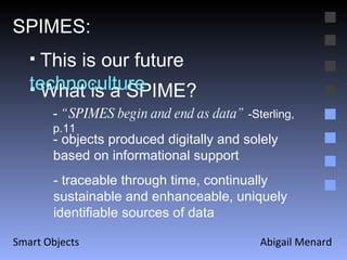 Abigail Menard Smart Objects SPIMES: What is a SPIME? This is our future  technoculture -  “SPIMES begin and end as data”  -Sterling, p.11 - traceable through time, continually sustainable and enhanceable, uniquely identifiable sources of data  - objects produced digitally and solely based on informational support 