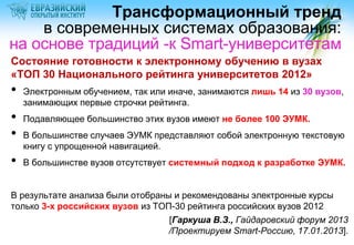 Трансформационный тренд
    в современных системах образования:
на основе традиций -к Smart-университетам
Состояние готовности к электронному обучению в вузах
«ТОП 30 Национального рейтинга университетов 2012»
•   Электронным обучением, так или иначе, занимаются лишь 14 из 30 вузов,
    занимающих первые строчки рейтинга.
•   Подавляющее большинство этих вузов имеют не более 100 ЭУМК.
•   В большинстве случаев ЭУМК представляют собой электронную текстовую
    книгу с упрощенной навигацией.
•   В большинстве вузов отсутствует системный подход к разработке ЭУМК.


В результате анализа были отобраны и рекомендованы электронные курсы
только 3-х российских вузов из ТОП-30 рейтинга российских вузов 2012
                                  [Гаркуша В.З., Гайдаровский форум 2013
                                  /Проектируем Smart-Россию, 17.01.2013].
 