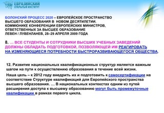БОЛОНСКИЙ ПРОЦЕСС 2020 – ЕВРОПЕЙСКОЕ ПРОСТРАНСТВО
ВЫСШЕГО ОБРАЗОВАНИЯ В НОВОМ ДЕСЯТИЛЕТИИ.
КОММЮНИКЕ КОНФЕРЕНЦИИ ЕВРОПЕЙСКИХ МИНИСТРОВ,
ОТВЕТСТВЕННЫХ ЗА ВЫСШЕЕ ОБРАЗОВАНИЕ
ЛЕВЕН / ЛУВЕНЛАНЕВ, 28–29 АПРЕЛЯ 2009 ГОДА

8. … ВСЕ СТУДЕНТЫ И СОТРУДНИКИ ВЫСШИХ УЧЕБНЫХ ЗАВЕДЕНИЙ
ДОЛЖНЫ ОБЛАДАТЬ ПОДГОТОВКОЙ, ПОЗВОЛЯЮЩЕЙ ИМ РЕАГИРОВАТЬ
НА ИЗМЕНЯЮЩИЕСЯ ПОТРЕБНОСТИ БЫСТРОРАЗВИВАЮЩЕГОСЯ ОБЩЕСТВА.


12. Развитие национальных квалификационных структур является важным
шагом на пути к осуществлению образования в течение всей жизни.
Наша цель – к 2012 году внедрить их и подготовить к самосертификации на
соответствие Структуре квалификаций для Европейского пространства
высшего образования. … В национальных контекстах одним из путей
расширения доступа к высшему образованию могут быть промежуточные
квалификации в рамках первого цикла.
 