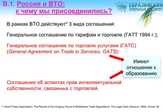 В.1. Россия и ВТО:
     к чему мы присоединились?
    В рамках ВТО действуют* 3 вида соглашений:

    Генеральное соглашение по тарифам и торговле (ГАТТ 1994 г.);

    Генеральное соглашение по торговле услугами (ГАТС)
    (General Agreement on Trade in Services, GATS);
                                                                                                               Имеют
                                                                                                            отношение к
                                                                                                            образованию
    Соглашение об аспектах прав интеллектуальной
    собственности, связанных с торговлей.


*1 Word Trade Organization. The Results of the Uruguay Round of Multilateral Trade Negotiations: The Legal Texts (Geneva, 1995). Аnnex 1B.
 