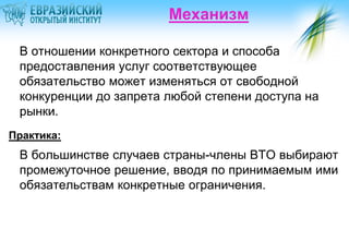 Механизм

 В отношении конкретного сектора и способа
 предоставления услуг соответствующее
 обязательство может изменяться от свободной
 конкуренции до запрета любой степени доступа на
 рынки.
Практика:
 В большинстве случаев страны-члены ВТО выбирают
 промежуточное решение, вводя по принимаемым ими
 обязательствам конкретные ограничения.
 