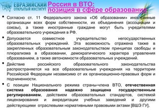 Россия в ВТО:
                       позиция в сфере образования
•   Согласно ст. 11 Федерального закона «Об образовании» иностранные
    организации всех форм собственности, их объединения (ассоциации и
    союзы), а также иностранные граждане могут быть учредителями
    образовательного учреждения в РФ.
•   Допускается      совместное      учредительство      негосударственных
    образовательных учреждений. Эта возможность отражена также в
    закрепленных образовательным законодательством принципах свободы и
    плюрализма в образовании, демократического характера управления
    образованием, а также автономности образовательных учреждений.
•   Действие       российского      образовательного      законодательства
    распространяется на все образовательные учреждения на территории
    Российской Федерации независимо от их организационно-правовых форм и
    подчиненности.
•   С позиции Национального режима страны-члена ВТО, отечественная
    система     образования     надежно     защищена     государственным
    регулированием, действием образовательных стандартов, системой
    лицензирования и аккредитации учебных заведений и другими
    действующими отраслевыми нормативными правовыми актами [ВШЭ ГУ].
 