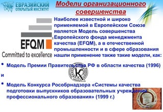 Модели организационного
                          совершенства
                     Наиболее известной и широко
                     применяемой в Европейском Союзе
                     является Модель совершенства
                     Европейского фонда менеджмента
                     качества (EFQM), а в отечественной
                     промышленности и в сфере образования
                     нашли применение также такие модели, как:

•   Модель Премии Правительства РФ в области качества (1996)
и
•   Модель Конкурса Рособрнадзора «Системы качества
    подготовки выпускников образовательных учреждений
    профессионального образования» (1999 г.)
 