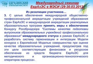Международный семинар
                 ЕврАзЭС в МЭСИ (29-30.03.2012)
               Из резолюции участников…
3. С целью обеспечения международной общественно-
профессиональной аккредитации учреждений образования
стран ЕврАзЭС и международной аккредитации реализуемых
образовательных программ принять меры к обеспечению
Конкурсу Рособрнадзора "Системы качества подготовки
выпускников образовательных учреждений профессионального
образования" международного статуса в рамках ЕврАзЭС и
разработать систему гармонизации и интеграции Модели
конкурса с Европейской Моделью совершенства при оценке
качества образовательных учреждений, предусмотрев под
эти цели соответствующее финансовое и ресурсное
обеспечение    из    средств   бюджета    ЕврАзЭС    для
методического      и      организационно-технологического
операторов процесса».
 