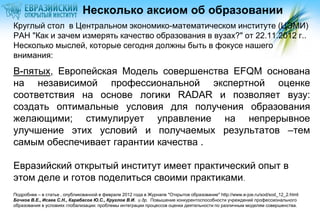 Несколько аксиом об образовании
Круглый стол в Центральном экономико-математическом институте (ЦЭМИ)
РАН "Как и зачем измерять качество образования в вузах?" от 22.11.2012 г..
Несколько мыслей, которые сегодня должны быть в фокусе нашего
внимания:
В-пятых, Европейская Модель совершенства EFQM основана
на независимой профессиональной экспертной оценке
соответствия на основе логики RADAR и позволяет вузу:
создать оптимальные условия для получения образования
желающими; стимулирует управление на непрерывное
улучшение этих условий и получаемых результатов –тем
самым обеспечивает гарантии качества .

Евразийский открытый институт имеет практический опыт в
этом деле и готов поделиться своими практиками.
Подробнее – в статье , опубликованной в феврале 2012 года в Журнале "Открытое образование" http://www.e-joe.ru/sod/sod_12_2.html:
Бочков В.Е., Исаев С.Н., Карабасов Ю.С., Круглов В.И. и др. Повышение конкурентоспособности учреждений профессионального
образования в условиях глобализации: проблемы интеграции процессов оценки деятельности по различным моделям совершенства.
 