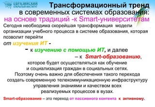 Трансформационный тренд
в современных системах образования:
на основе традиций -к Smart-университетам

Сегодня необходима скорейшая трансформация модели
организации учебного процесса в системе образования, которая
позволит перейти

от изучения ИТ к изучению с помощью ИТ, и далее
– к Smart-образованию,

-

которое будет осуществляться как обучение
и социализация граждан в социальных сетях.
Поэтому очень важно для обеспечения такого перехода
создать современную телекоммуникационную инфраструктуру
управления знаниями и качеством всех
реализуемых процессов в вузах.
Smart-образование – это переход от пассивного контента к активному.

 