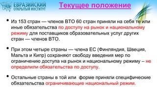 Текущее положение

• Из 153 стран — членов ВТО 60 стран приняли на себя те или
иные обязательства по доступу на рынок и национальному
режиму для поставщиков образовательных услуг других
стран — членов ВТО.

• При этом четыре страны — члена ЕС (Финляндия, Швеция,

Мальта и Кипр) сохраняют свободу введения мер по
ограничению доступа на рынок и национальному режиму – не
определили обязательства по доступу.

• Остальные страны в той или

форме приняли специфические
обязательства ограничивающие национальный режим.

 