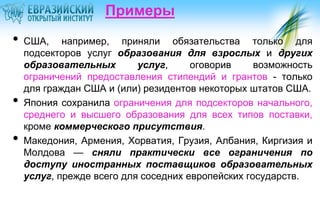 Примеры

•

•

•

США, например, приняли обязательства только для
подсекторов услуг образования для взрослых и других
образовательных
услуг,
оговорив
возможность
ограничений предоставления стипендий и грантов - только
для граждан США и (или) резидентов некоторых штатов США.
Япония сохранила ограничения для подсекторов начального,
среднего и высшего образования для всех типов поставки,
кроме коммерческого присутствия.
Македония, Армения, Хорватия, Грузия, Албания, Киргизия и
Молдова — сняли практически все ограничения по
доступу иностранных поставщиков образовательных
услуг, прежде всего для соседних европейских государств.

 