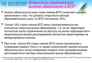Открытость национальных
рынков образования в ВТО*:

• Анализ обязательств всех стран-членов ВТО позволяет сделать
заключение о том, что уровень открытости сектора
образовательных услуг по ВТО составляет 22%.

• Только 14% стран-членов ВТО могут рассматриваться как

полностью открытые рынки образования, т.е. на их территории
полностью сняты ограничения по доступу на рынок нерезидентов и
национальный режим регулирования полностью ориентирован на
международных игроков.

• При этом, только 8% стран-членов ВТО сняли ограничения с

оговорками первого типа (т.е. кроме ограничений горизонтальных
обязательств) и (или) оговорками второго типа (специфическими
для конкретного сектора национального рынка образования).

• Анализ рисков и потенциальных возможностей российского образования в условиях присоединения к ВТО / Отв. ред. М.В. Ларионова
— М : Изд. дом ГУ ВШЭ, 2007. — 374, с..50 — ISBN 978-5-7598-0561-8 (в обл.).

 