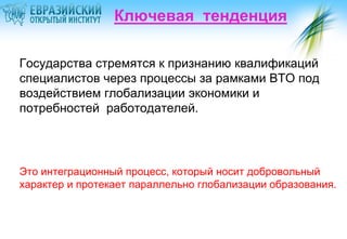 Ключевая тенденция
Государства стремятся к признанию квалификаций
специалистов через процессы за рамками ВТО под
воздействием глобализации экономики и
потребностей работодателей.

Это интеграционный процесс, который носит добровольный
характер и протекает параллельно глобализации образования.

 