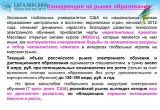 Конкуренция на рынке образования
Экспансия глобальных университетов США на национальных рынках
образования центральных и восточно- европейских стран, начиная с 2012
года, начинает динамично нарастать благодаря развитию технологий
электронного обучения, приобретая черты маркетинговых проектов
Массовых открытых онлайн курсов (MOOCs), которые являются не чем
иным, как инструментом конкурентной борьбы за человеческие ресурсы
и отбор человеческого капитала в интересах глобальных игроков на
мировом рынке...
Текущий объем российского рынка электронного обучения и
дистанционного образования оценивается специалистами в сумму около
8 млрд. руб. при потенциальных возможностях его роста (только за счет
вузовского сектора высшего образования без услуг дополнительного и
корпоративного обучения) до 130-150 млрд. руб. в год.
На фоне масштабов глобального рынка индустрии электронного
обучения (7 трлн. долл. США) российский рынок выглядит сегодня еще
не достаточно развитым, но обладающим хорошим потенциалом
ёмкости и роста.

 
