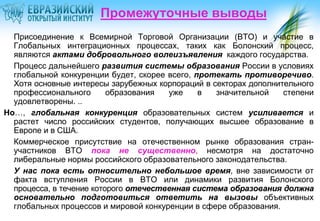 Промежуточные выводы
Присоединение к Всемирной Торговой Организации (ВТО) и участие в
Глобальных интеграционных процессах, таких как Болонский процесс,
являются актами добровольного волеизъявления каждого государства.
Процесс дальнейшего развития системы образования России в условиях
глобальной конкуренции будет, скорее всего, протекать противоречиво.
Хотя основные интересы зарубежных корпораций в секторах дополнительного
профессионального
образования
уже
в
значительной
степени
удовлетворены. ..
Но…, глобальная конкуренция образовательных систем усиливается и
растет число российских студентов, получающих высшее образование в
Европе и в США.
Коммерческое присутствие на отечественном рынке образования странучастников ВТО пока не существенно, несмотря на достаточно
либеральные нормы российского образовательного законодательства.
У нас пока есть относительно небольшое время, вне зависимости от
факта вступления России в ВТО или динамики развития Болонского
процесса, в течение которого отечественная система образования должна
основательно подготовиться ответить на вызовы объективных
глобальных процессов и мировой конкуренции в сфере образования.

 