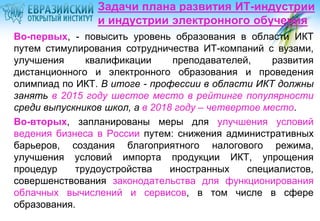 Задачи плана развития ИТ-индустрии
и индустрии электронного обучения
Во-первых, - повысить уровень образования в области ИКТ
путем стимулирования сотрудничества ИТ-компаний с вузами,
улучшения
квалификации
преподавателей,
развития
дистанционного и электронного образования и проведения
олимпиад по ИКТ. В итоге - профессии в области ИКТ должны
занять в 2015 году шестое место в рейтинге популярности
среди выпускников школ, а в 2018 году – четвертое место.
Во-вторых, запланированы меры для улучшения условий
ведения бизнеса в России путем: снижения административных
барьеров, создания благоприятного налогового режима,
улучшения условий импорта продукции ИКТ, упрощения
процедур
трудоустройства
иностранных
специалистов,
совершенствования законодательства для функционирования
облачных вычислений и сервисов, в том числе в сфере
образования.

 