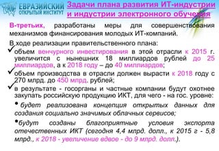 Задачи плана развития ИТ-индустрии
и индустрии электронного обучения
В-третьих, разработаны меры для совершенствования
механизмов финансирования молодых ИТ-компаний.
В ходе реализации правительственного плана:
объем венчурного инвестирования в этой отрасли к 2015 г.
увеличится с нынешних 18 миллиардов рублей до 25
миллиардов, а к 2018 году – до 40 миллиардов;
объем производства в отрасли должен вырасти к 2018 году с
270 млрд. до 450 млрд. рублей;
в результате - госорганы и частные компании будут охотнее
закупать российскую продукцию ИКТ, для чего - на гос. уровне:
будет реализована концепция открытых данных для
создания социально значимых облачных сервисов;
будут
созданы
благоприятные
условия
экспорта
отечественных ИКТ (сегодня 4,4 млрд. долл., к 2015 г - 5,8
млрд., к 2018 - увеличение вдвое - до 9 млрд. долл.).





•
•

 
