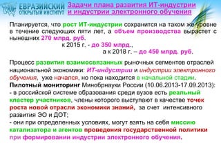 Задачи плана развития ИТ-индустрии
и индустрии электронного обучения
Планируется, что рост ИТ-индустрии сохранится на таком же уровне
в течение следующих пяти лет, а объем производства вырастет с
нынешних 270 млрд. руб.
к 2015 г. - до 350 млрд.,
а к 2018 г. – до 450 млрд. руб.
Процесс развития взаимосвязанных рыночных сегментов отраслей
национальной экономики: ИТ-индустрии и индустрии электронного
обучения, уже начался, но пока находится в начальной стадии.
Пилотный мониторинг Минобрнауки России (10.06.2013-17.09.2013):
- в российской системе образования среди вузов есть реальный
кластер участников, члены которого выступают в качестве точек
роста новой отрасли экономики знаний, за счет интенсивного
развития ЭО и ДОТ;
- они при определенных условиях, могут взять на себя миссию
катализатора и агентов проведения государственной политики
при формировании индустрии электронного обучения.

 